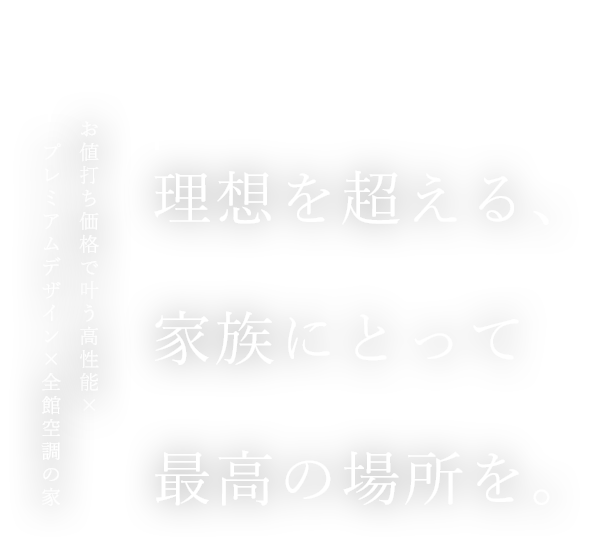 理想を超える､家族にとって最高の場所を｡ お値打ち価格で叶う高性能×プレミアムデザイン×全棟空調の家