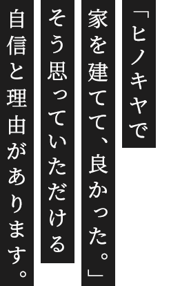 ヒノキヤの想い 「ヒノキヤで家を建てて、良かった。」そう思っていただける自信と理由があります。